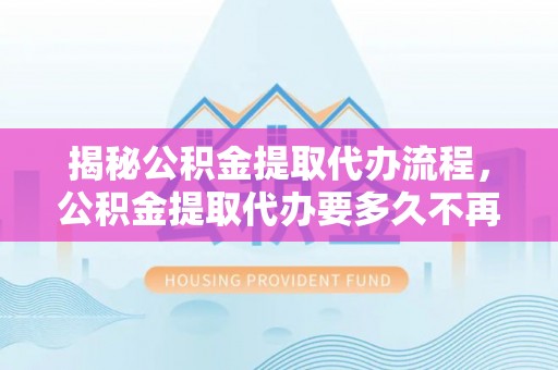 通海揭秘公积金提取代办流程，公积金提取代办要多久不再迷茫