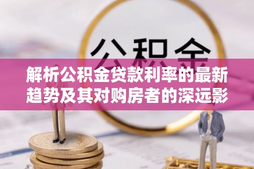 通海解析公积金贷款利率的最新趋势及其对购房者的深远影响