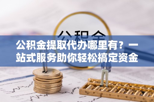 通海公积金提取代办哪里有？一站式服务助你轻松搞定资金难题