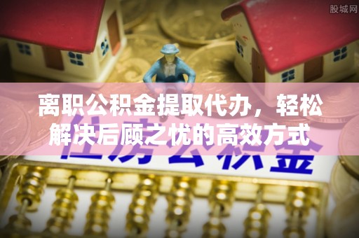 通海离职公积金提取代办，轻松解决后顾之忧的高效方式