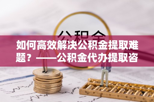 通海如何高效解决公积金提取难题？——公积金代办提取咨询服务全解析