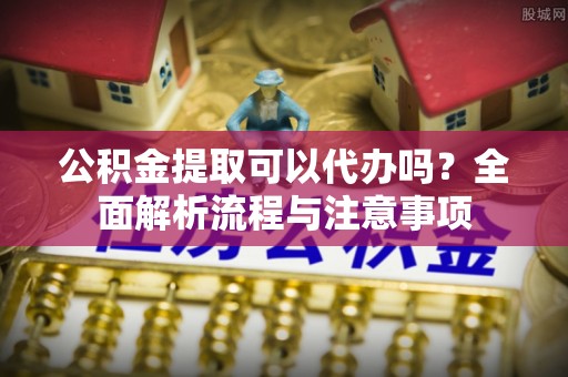 通海公积金提取可以代办吗？全面解析流程与注意事项