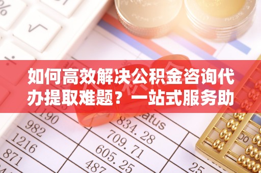 通海如何高效解决公积金咨询代办提取难题？一站式服务助您轻松搞定