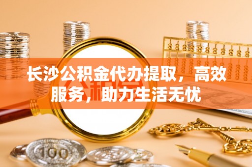 通海长沙公积金代办提取，高效服务，助力生活无忧