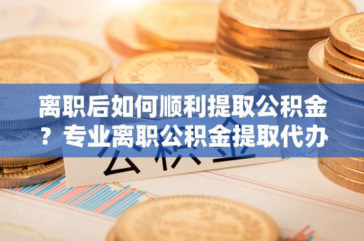 通海离职后如何顺利提取公积金？专业离职公积金提取代办服务指南
