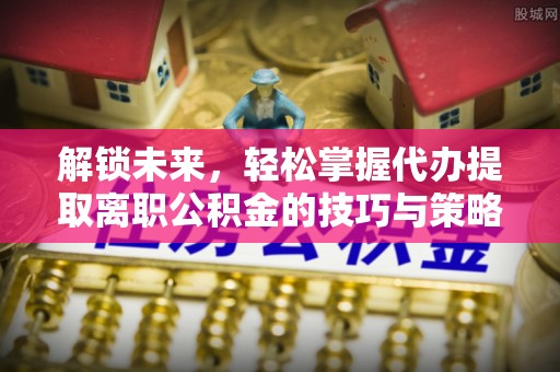通海解锁未来，轻松掌握代办提取离职公积金的技巧与策略