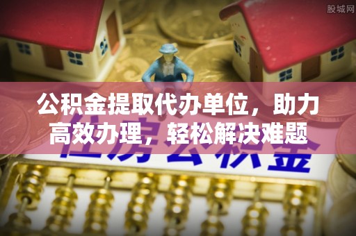 通海公积金提取代办单位，助力高效办理，轻松解决难题