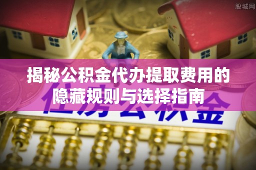 通海揭秘公积金代办提取费用的隐藏规则与选择指南