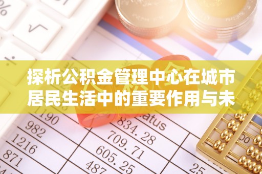 通海探析公积金管理中心在城市居民生活中的重要作用与未来发展趋势