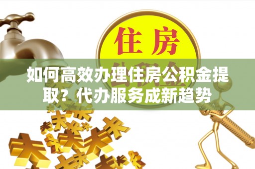 通海如何高效办理住房公积金提取？代办服务成新趋势