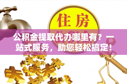 通海公积金提取代办哪里有？一站式服务，助您轻松搞定！