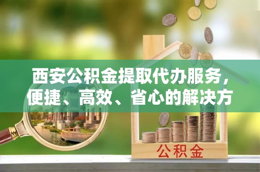 通海西安公积金提取代办服务，便捷、高效、省心的解决方案