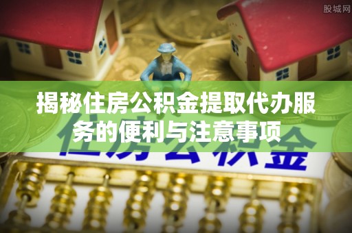 通海揭秘住房公积金提取代办服务的便利与注意事项