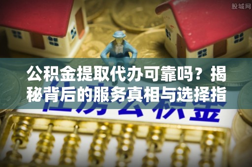 通海公积金提取代办可靠吗？揭秘背后的服务真相与选择指南