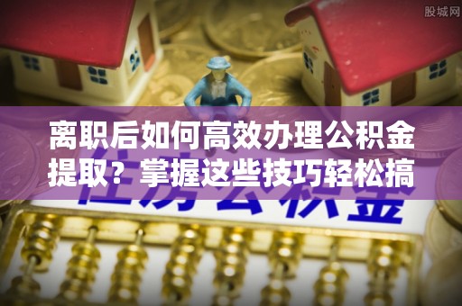 通海离职后如何高效办理公积金提取？掌握这些技巧轻松搞定
