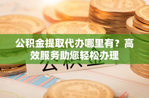 通海公积金提取代办哪里有？高效服务助您轻松办理