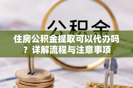通海住房公积金提取可以代办吗？详解流程与注意事项