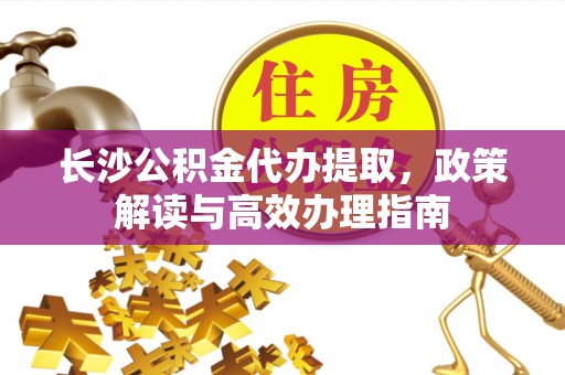 通海长沙公积金代办提取，政策解读与高效办理指南