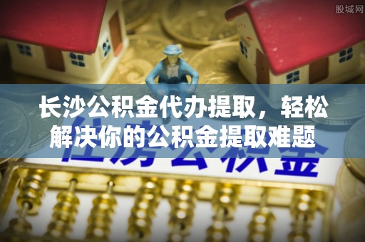 通海长沙公积金代办提取，轻松解决你的公积金提取难题
