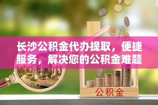 通海长沙公积金代办提取，便捷服务，解决您的公积金难题