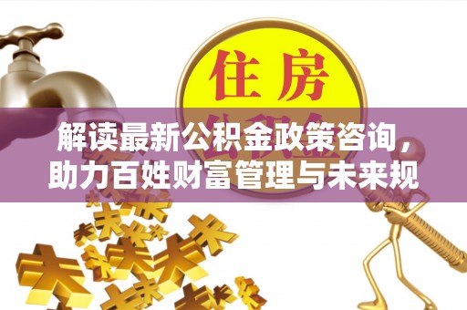 通海解读最新公积金政策咨询，助力百姓财富管理与未来规划