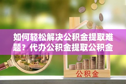 通海如何轻松解决公积金提取难题？代办公积金提取公积金服务详解