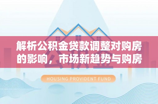 通海解析公积金贷款调整对购房的影响，市场新趋势与购房者策略