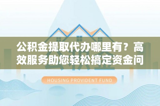 通海公积金提取代办哪里有？高效服务助您轻松搞定资金问题