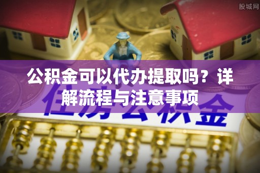 通海公积金可以代办提取吗？详解流程与注意事项